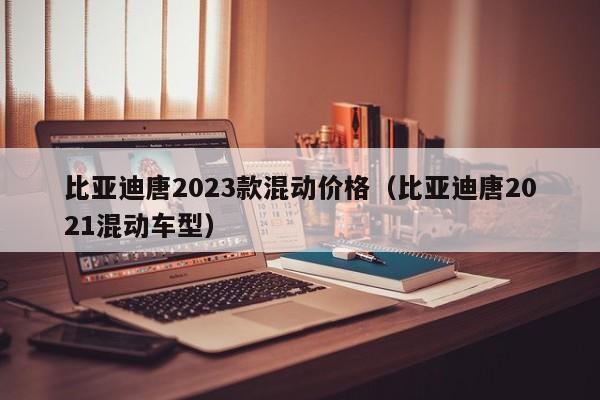 比亚迪唐2023款混动价格（比亚迪唐2021混动车型）