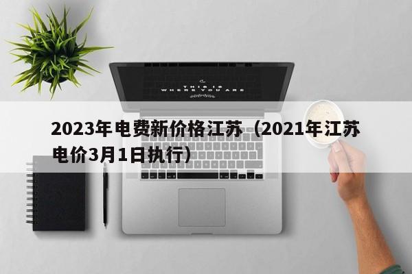 2023年电费新价格江苏（2021年江苏电价3月1日执行）