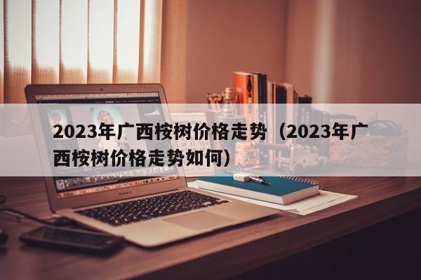 2023年广西桉树价格走势（2023年广西桉树价格走势如何）