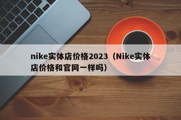 nike实体店价格2023（Nike实体店价格和官网一样吗）