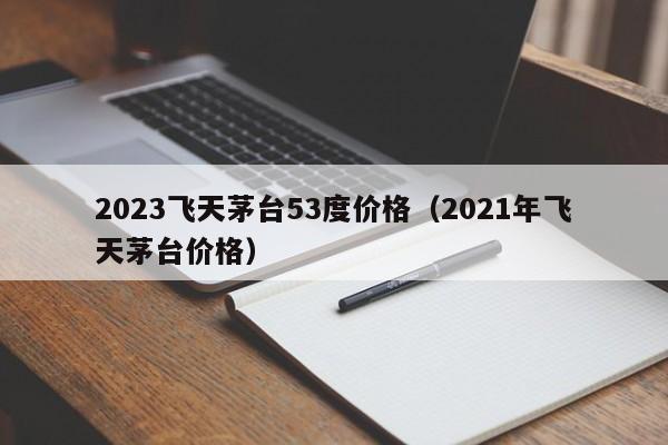 2023飞天茅台53度价格（2021年飞天茅台价格）