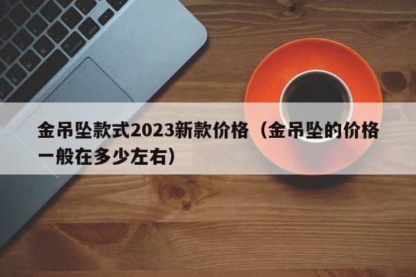 金吊坠款式2023新款价格（金吊坠的价格一般在多少左右）