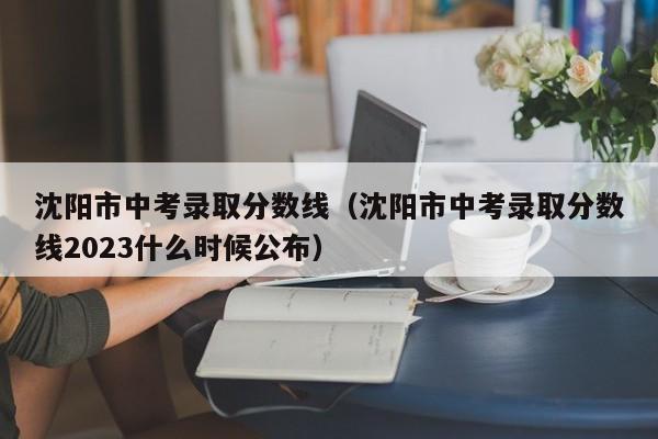 沈阳市中考录取分数线（沈阳市中考录取分数线2023什么时候公布）