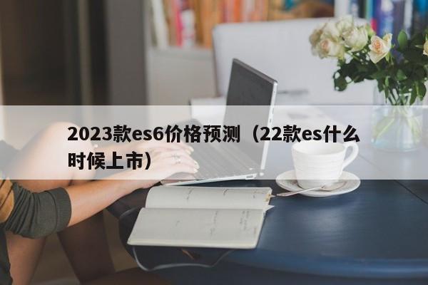 2023款es6价格预测（22款es什么时候上市）