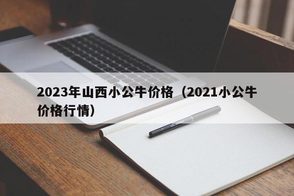 2023年山西小公牛价格（2021小公牛价格行情）