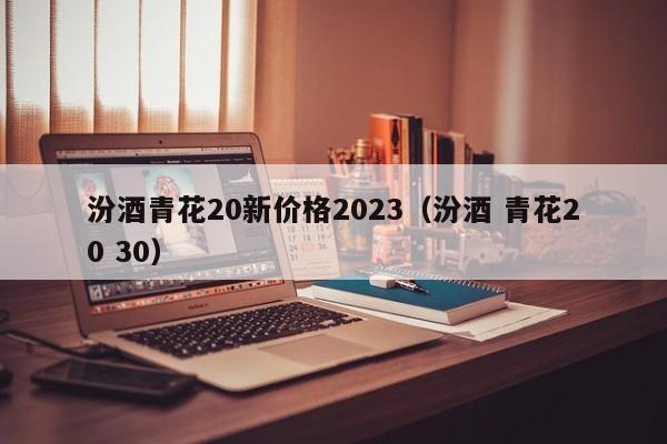 汾酒青花20新价格2023（汾酒 青花20 30）