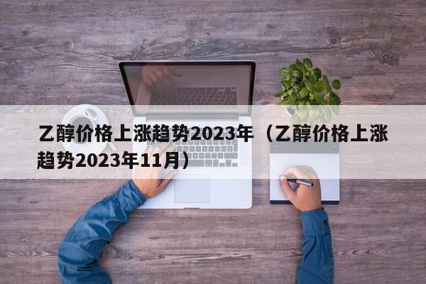 乙醇价格上涨趋势2023年（乙醇价格上涨趋势2023年11月）