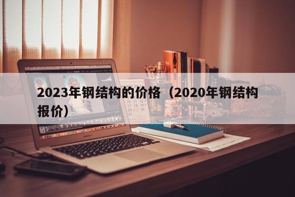 2023年钢结构的价格（2020年钢结构报价）