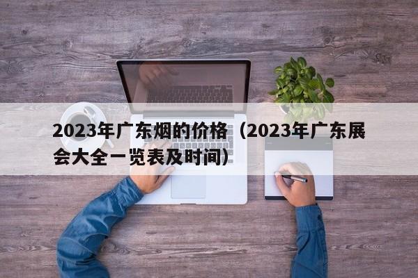 2023年广东烟的价格（2023年广东展会大全一览表及时间）