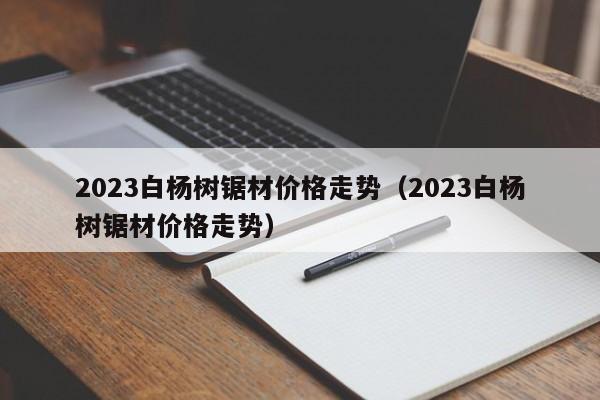 2023白杨树锯材价格走势（2023白杨树锯材价格走势）