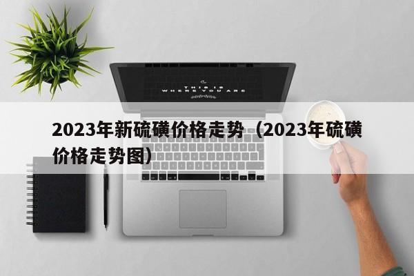 2023年新硫磺价格走势（2023年硫磺价格走势图）