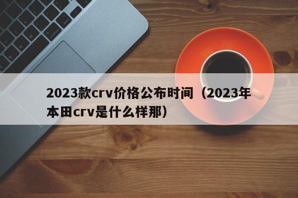 2023款crv价格公布时间（2023年本田crv是什么样那）