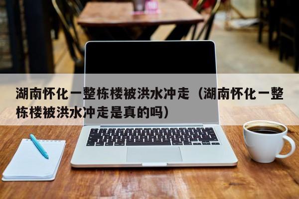 湖南怀化一整栋楼被洪水冲走（湖南怀化一整栋楼被洪水冲走是真的吗）