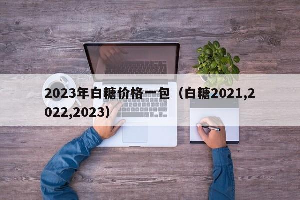 2023年白糖价格一包（白糖2021,2022,2023）