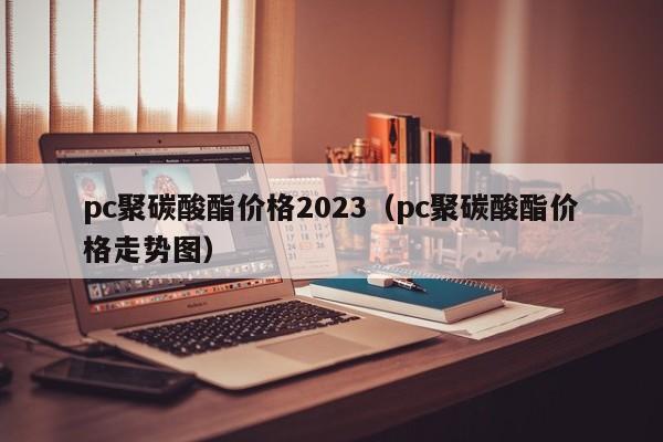 pc聚碳酸酯价格2023（pc聚碳酸酯价格走势图）