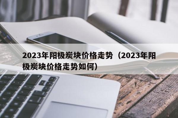 2023年阳极炭块价格走势（2023年阳极炭块价格走势如何）