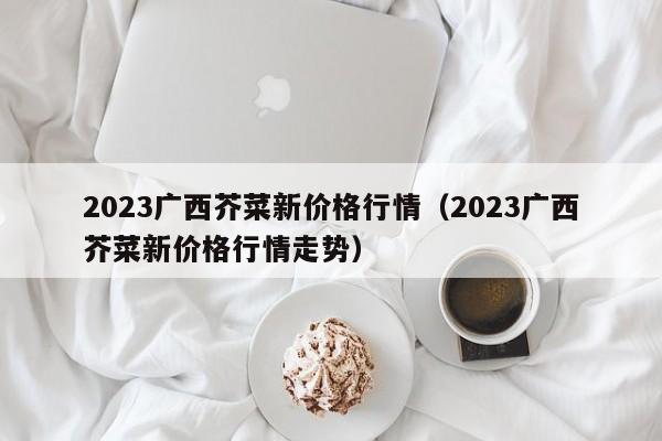 2023广西芥菜新价格行情（2023广西芥菜新价格行情走势）