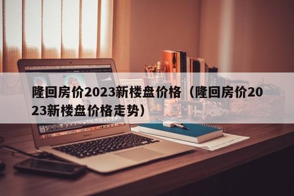 隆回房价2023新楼盘价格（隆回房价2023新楼盘价格走势）