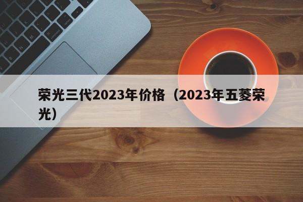 荣光三代2023年价格（2023年五菱荣光）