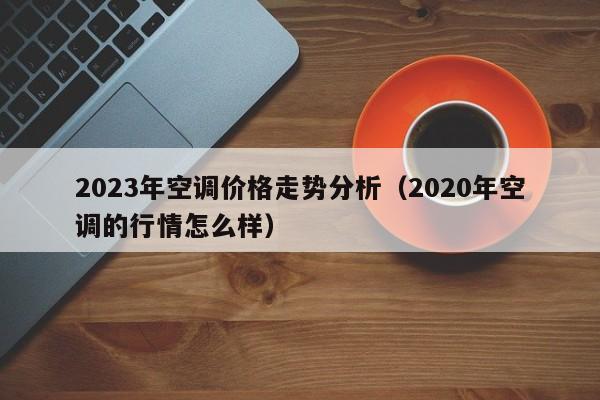 2023年空调价格走势分析（2020年空调的行情怎么样）