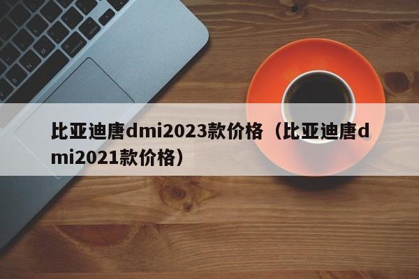 比亚迪唐dmi2023款价格（比亚迪唐dmi2021款价格）