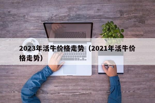 2023年活牛价格走势（2021年活牛价格走势）