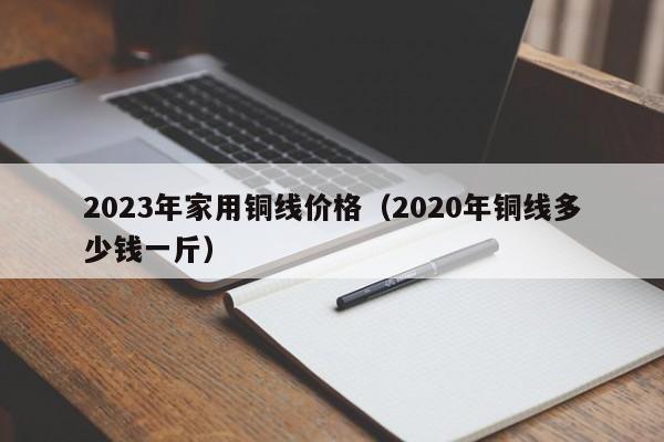 2023年家用铜线价格（2020年铜线多少钱一斤）