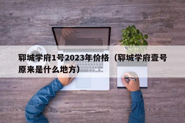 郓城学府1号2023年价格（郓城学府壹号原来是什么地方）