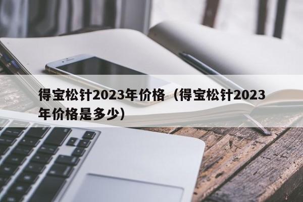 得宝松针2023年价格（得宝松针2023年价格是多少）