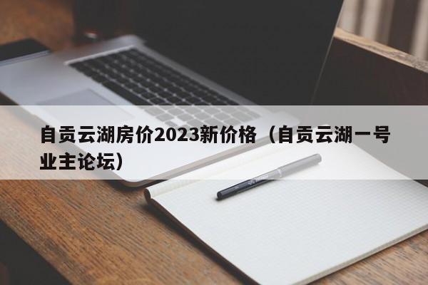 自贡云湖房价2023新价格（自贡云湖一号业主论坛）