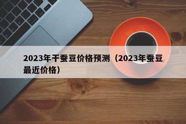 2023年干蚕豆价格预测（2023年蚕豆最近价格）