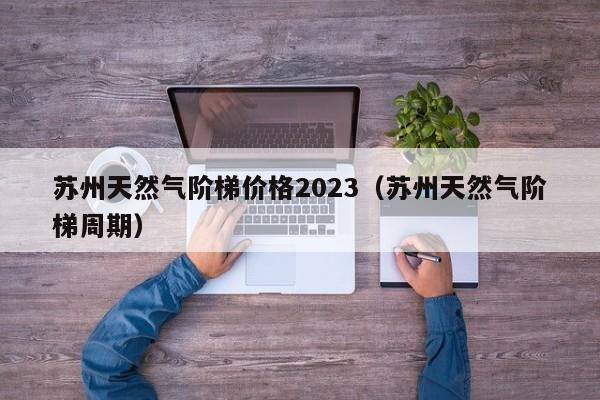 苏州天然气阶梯价格2023（苏州天然气阶梯周期）