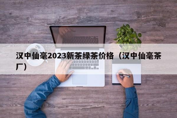 汉中仙毫2023新茶绿茶价格（汉中仙毫茶厂）