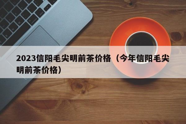 2023信阳毛尖明前茶价格（今年信阳毛尖明前茶价格）