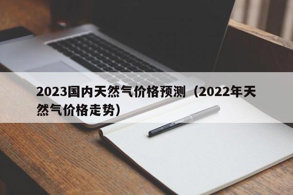 2023国内天然气价格预测（2022年天然气价格走势）