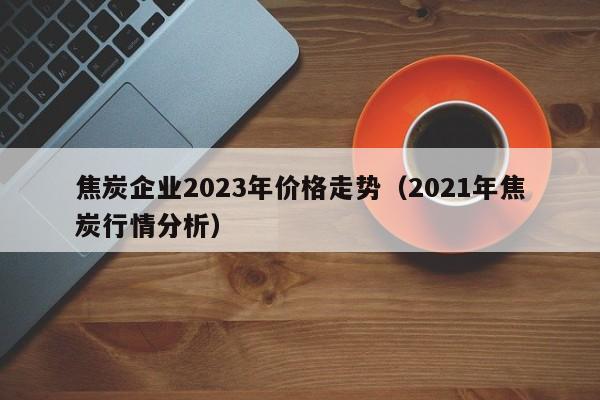 焦炭企业2023年价格走势（2021年焦炭行情分析）