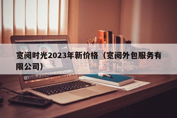 宽阅时光2023年新价格（宽阅外包服务有限公司）