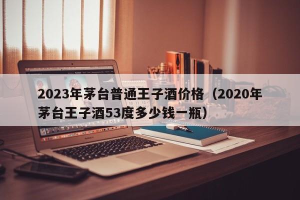 2023年茅台普通王子酒价格（2020年茅台王子酒53度多少钱一瓶）