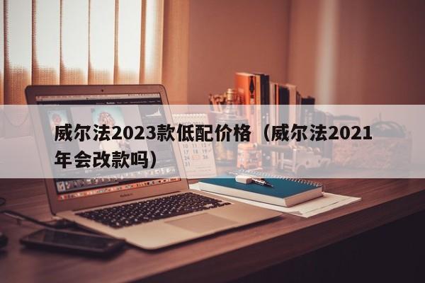 威尔法2023款低配价格（威尔法2021年会改款吗）