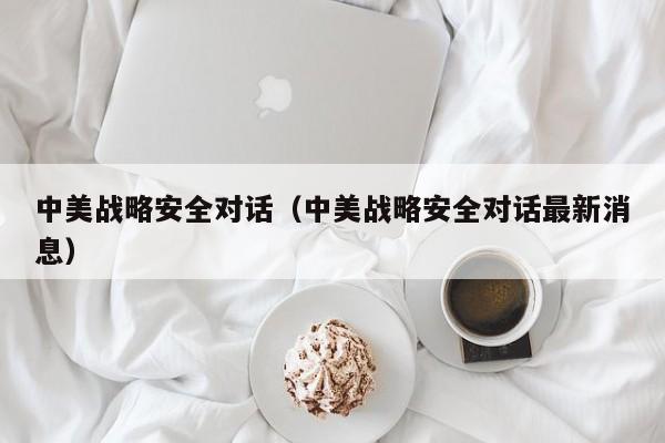 中美战略安全对话（中美战略安全对话最新消息）