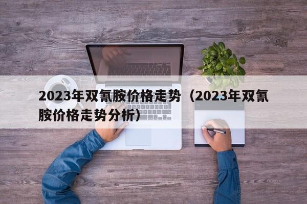 2023年双氰胺价格走势（2023年双氰胺价格走势分析）