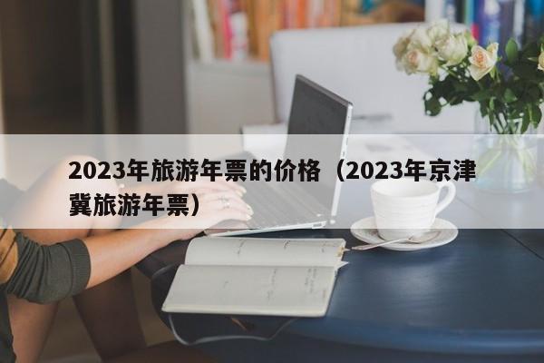 2023年旅游年票的价格（2023年京津冀旅游年票）