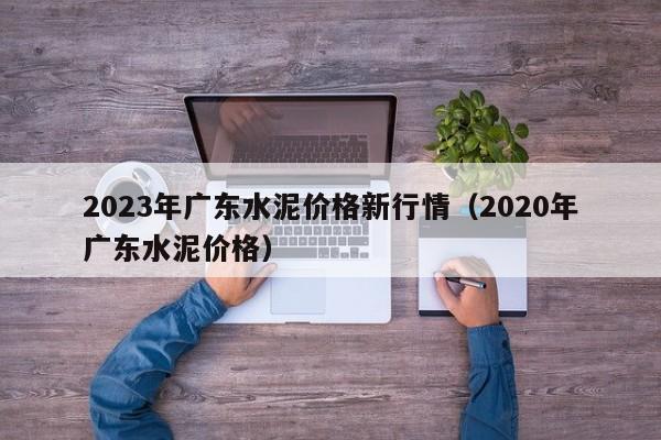 2023年广东水泥价格新行情（2020年广东水泥价格）