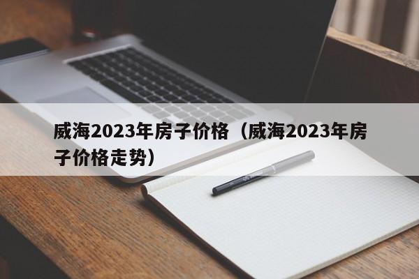 威海2023年房子价格（威海2023年房子价格走势）