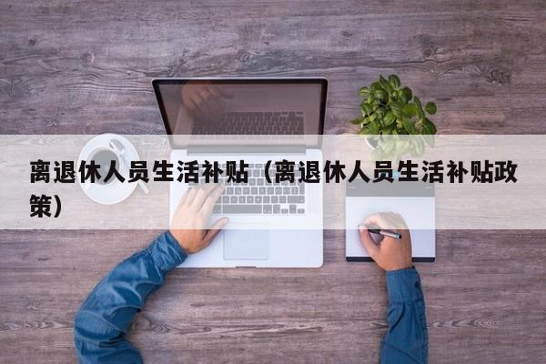 离退休人员生活补贴（离退休人员生活补贴政策）