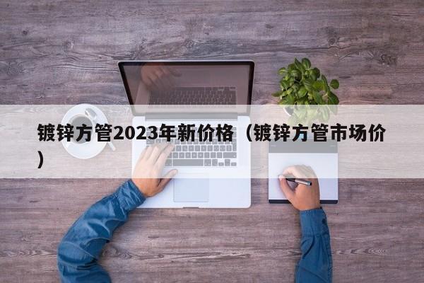 镀锌方管2023年新价格（镀锌方管市场价）