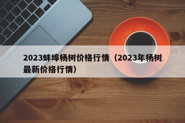 2023蚌埠杨树价格行情（2023年杨树最新价格行情）