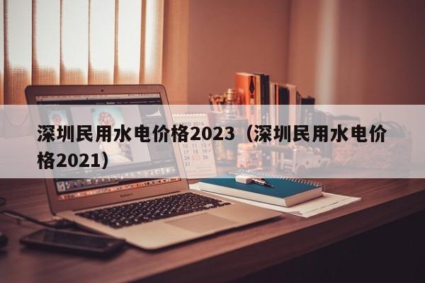 深圳民用水电价格2023（深圳民用水电价格2021）