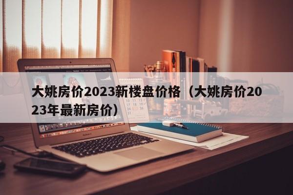 大姚房价2023新楼盘价格（大姚房价2023年最新房价）