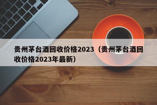 贵州茅台酒回收价格2023（贵州茅台酒回收价格2023年最新）